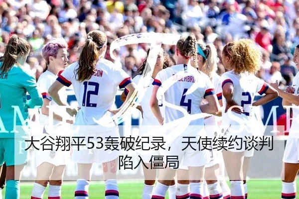 大谷翔平53轰破纪录，天使续约谈判陷入僵局
