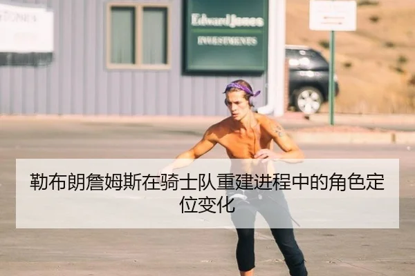 勒布朗詹姆斯在骑士队重建进程中的角色定位变化