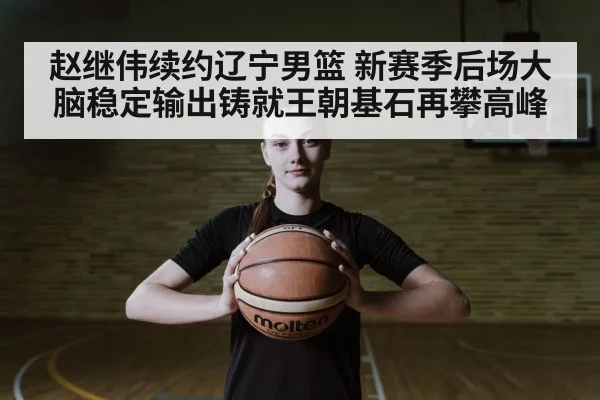 赵继伟续约辽宁男篮 新赛季后场大脑稳定输出铸就王朝基石再攀高峰